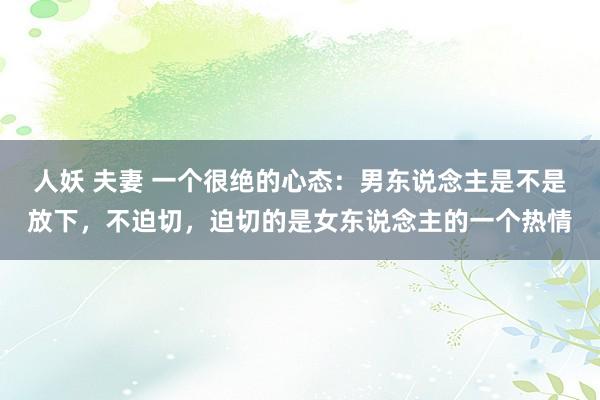人妖 夫妻 一个很绝的心态：男东说念主是不是放下，不迫切，迫切的是女东说念主的一个热情