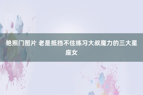艳照门图片 老是抵挡不住练习大叔魔力的三大星座女