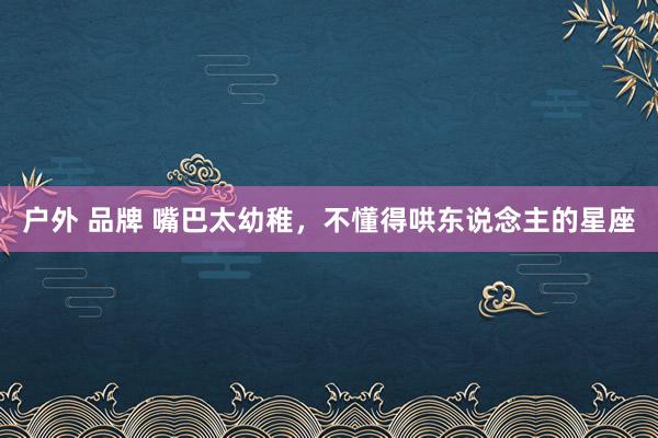 户外 品牌 嘴巴太幼稚，不懂得哄东说念主的星座