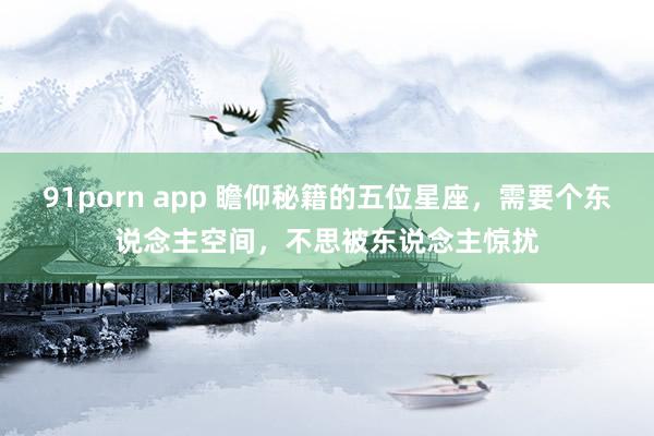 91porn app 瞻仰秘籍的五位星座，需要个东说念主空间，不思被东说念主惊扰