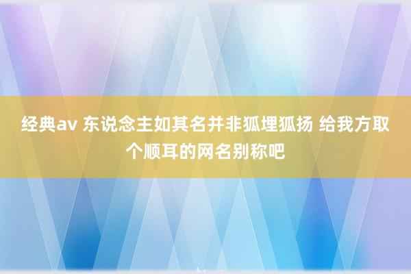 经典av 东说念主如其名并非狐埋狐扬 给我方取个顺耳的网名别称吧