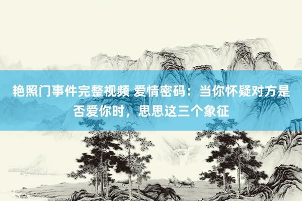 艳照门事件完整视频 爱情密码：当你怀疑对方是否爱你时，思思这三个象征