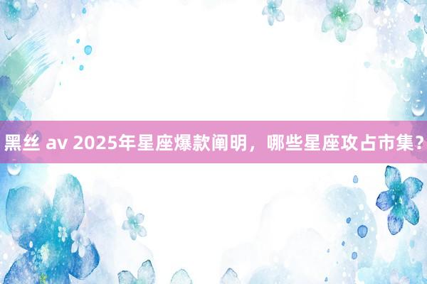 黑丝 av 2025年星座爆款阐明，哪些星座攻占市集？