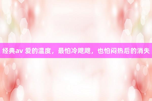 经典av 爱的温度，最怕冷飕飕，也怕闷热后的消失