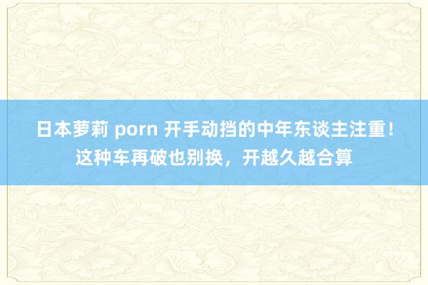 日本萝莉 porn 开手动挡的中年东谈主注重！这种车再破也别换，开越久越合算