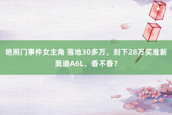 艳照门事件女主角 落地30多万，刻下28万买准新奥迪A6L，香不香？