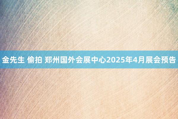 金先生 偷拍 郑州国外会展中心2025年4月展会预告