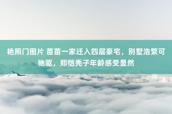 艳照门图片 苗苗一家迁入四层豪宅，别墅浩繁可驰驱，郑恺秃子年龄感受显然