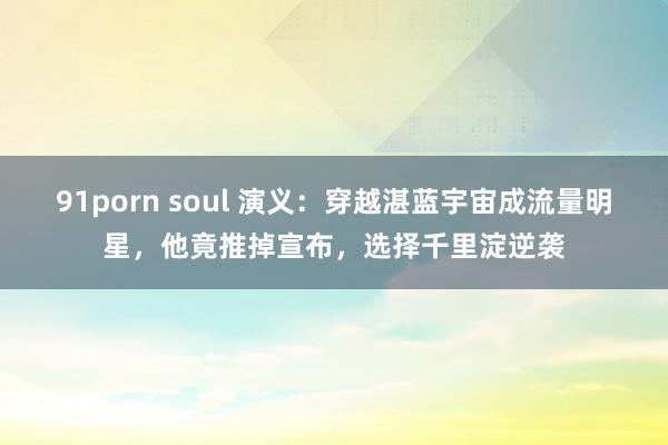 91porn soul 演义：穿越湛蓝宇宙成流量明星，他竟推掉宣布，选择千里淀逆袭