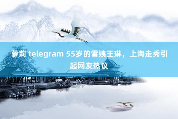 萝莉 telegram 55岁的雪姨王琳，上海走秀引起网友热议