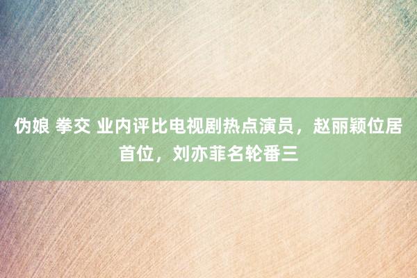 伪娘 拳交 业内评比电视剧热点演员，赵丽颖位居首位，刘亦菲名轮番三