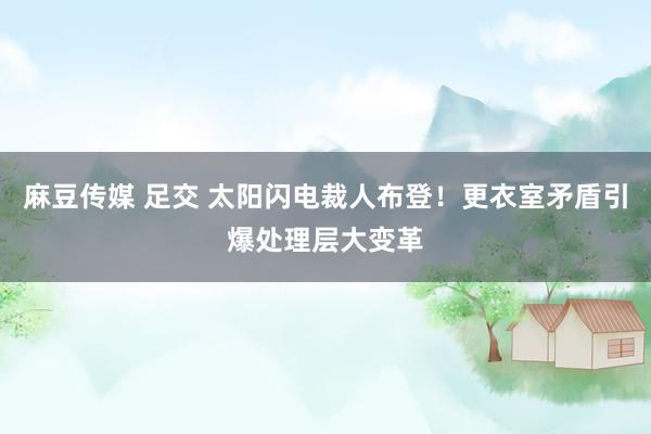 麻豆传媒 足交 太阳闪电裁人布登！更衣室矛盾引爆处理层大变革