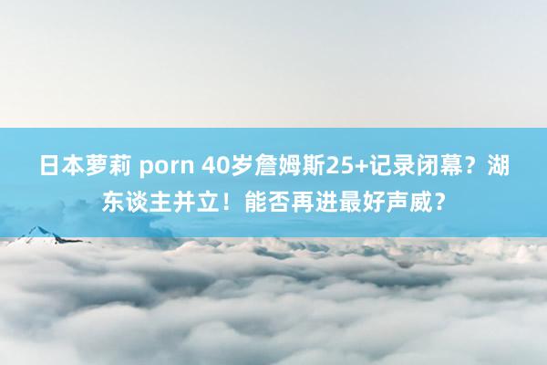日本萝莉 porn 40岁詹姆斯25+记录闭幕？湖东谈主并立！能否再进最好声威？
