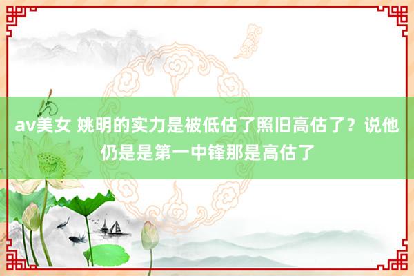 av美女 姚明的实力是被低估了照旧高估了？说他仍是是第一中锋那是高估了