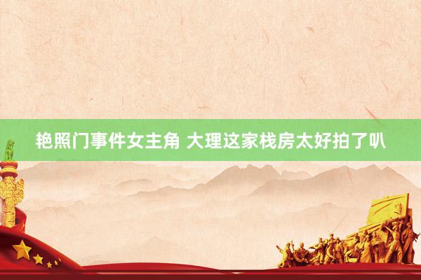 艳照门事件女主角 大理这家栈房太好拍了叭