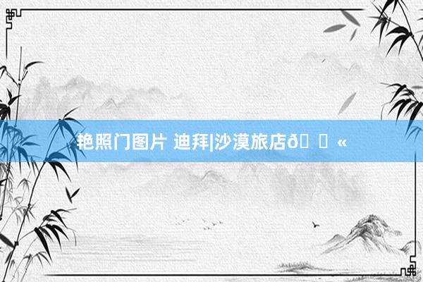艳照门图片 迪拜|沙漠旅店🐫