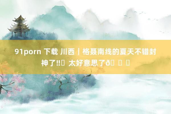 91porn 下载 川西|格聂南线的夏天不错封神了‼️太好意思了💐