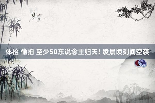 体检 偷拍 至少50东说念主归天! 凌晨顷刻间空袭