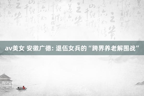 av美女 安徽广德: 退伍女兵的“跨界养老解围战”