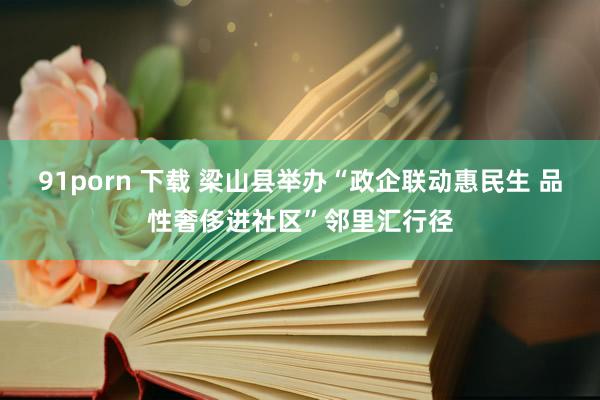 91porn 下载 梁山县举办“政企联动惠民生 品性奢侈进社区”邻里汇行径