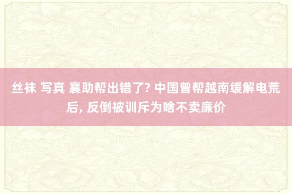 丝袜 写真 襄助帮出错了? 中国曾帮越南缓解电荒后， 反倒被训斥为啥不卖廉价