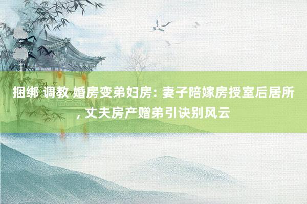 捆绑 调教 婚房变弟妇房: 妻子陪嫁房授室后居所， 丈夫房产赠弟引诀别风云