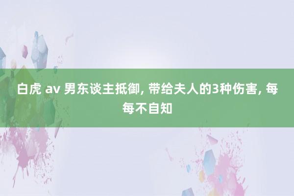 白虎 av 男东谈主抵御， 带给夫人的3种伤害， 每每不自知
