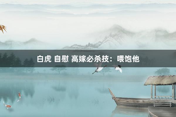 白虎 自慰 高嫁必杀技：喂饱他