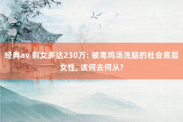 经典av 剩女多达230万: 被毒鸡汤洗脑的社会底层女性， 该何去何从?