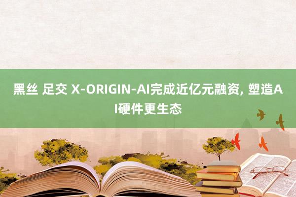 黑丝 足交 X-ORIGIN-AI完成近亿元融资， 塑造AI硬件更生态