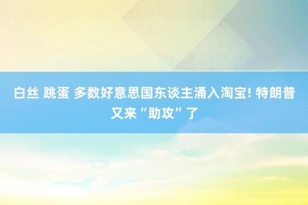 白丝 跳蛋 多数好意思国东谈主涌入淘宝! 特朗普又来“助攻”了