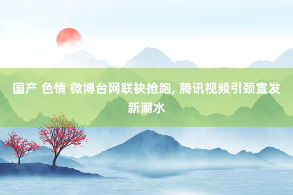 国产 色情 微博台网联袂抢跑， 腾讯视频引颈宣发新潮水