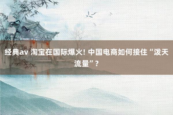 经典av 淘宝在国际爆火! 中国电商如何接住“泼天流量”?