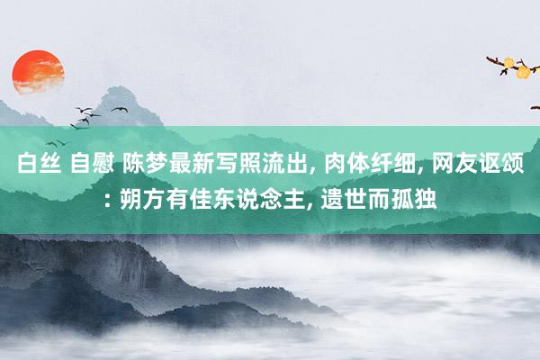 白丝 自慰 陈梦最新写照流出， 肉体纤细， 网友讴颂: 朔方有佳东说念主， 遗世而孤独