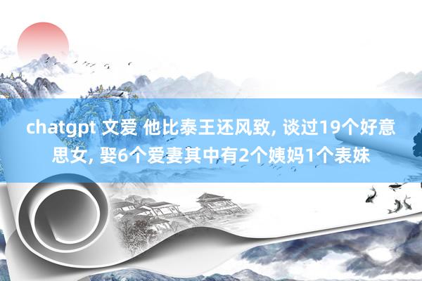 chatgpt 文爱 他比泰王还风致， 谈过19个好意思女， 娶6个爱妻其中有2个姨妈1个表妹