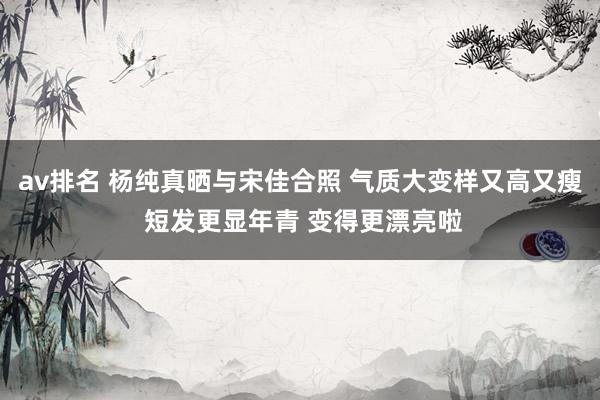 av排名 杨纯真晒与宋佳合照 气质大变样又高又瘦 短发更显年青 变得更漂亮啦