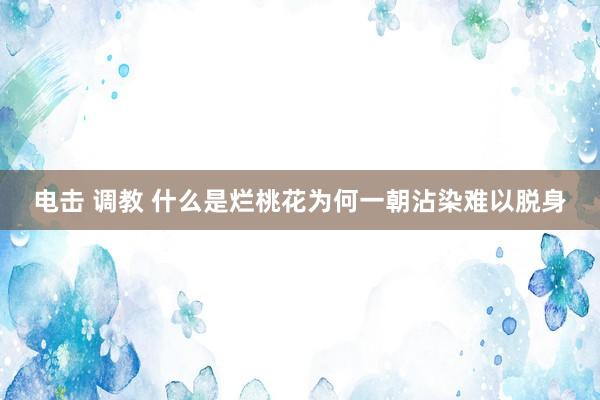 电击 调教 什么是烂桃花为何一朝沾染难以脱身