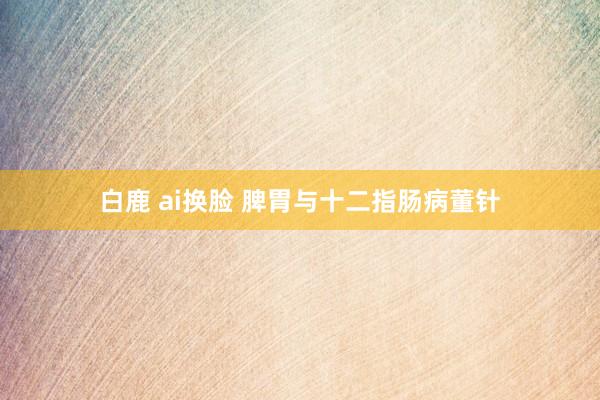 白鹿 ai换脸 脾胃与十二指肠病董针