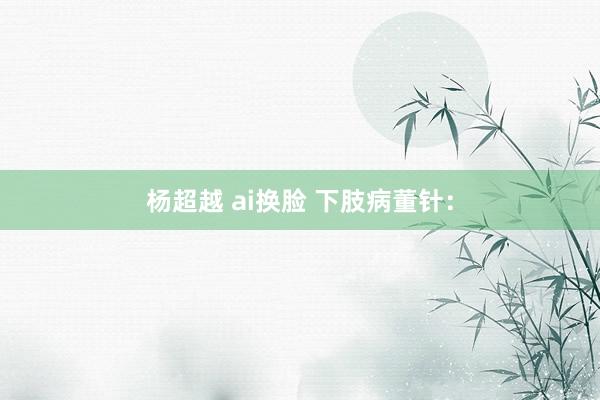 杨超越 ai换脸 下肢病董针：