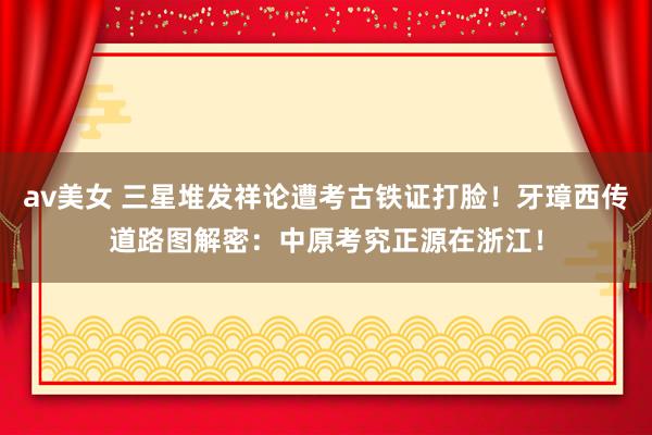 av美女 三星堆发祥论遭考古铁证打脸！牙璋西传道路图解密：中原考究正源在浙江！