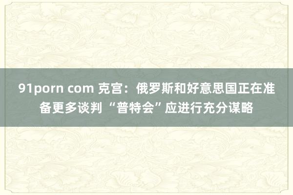 91porn com 克宫：俄罗斯和好意思国正在准备更多谈判 “普特会”应进行充分谋略