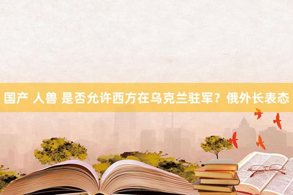 国产 人兽 是否允许西方在乌克兰驻军？俄外长表态