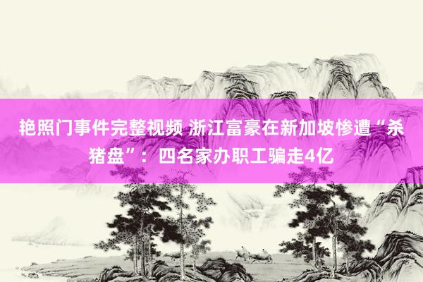 艳照门事件完整视频 浙江富豪在新加坡惨遭“杀猪盘”：四名家办职工骗走4亿