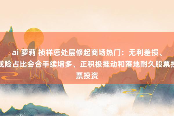 ai 萝莉 祯祥惩处层修起商场热门：无利差损、分成险占比会合手续增多、正积极推动和落地耐久股票投资